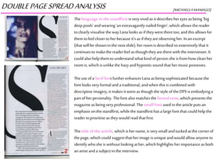 DOUBLEPAGESPREADANALYSIS [MICHAELLAMANIAGO]
Thelanguage in the standfirst is veryvivid as it describes hereyes as being ‘big
deep pools’ and wearing ‘an extravagantly nailed finger’, whichallows the reader
to clearly visualise the way Lana looks as if they weretheretoo, andthis allows for
them to feel closer to herbecause it’s as if theyareobserving her. Inan excerpt
(that will be shown in the next slide), herroom is described so extensively that it
continuesto makethe readerfeel as though theyare therewith the interviewer.It
could also help themto understand what kindof person she is from how clean her
room is, which is unlikethe hazyand hypnotic sound that hermusic possesses.
Theuse of a Serif font furtherenhancesLana as being sophisticated because the
font looks veryformal and a traditional, andwhen this is combined with
descriptive imagery, it makesit seem as though the style of the DPS is embodyinga
part of herpersonality. Thefont also matches the formal tone, which presents the
magazine as being veryprofessional. The small font used inthe article puts an
emphasis on thestandfirst, while the standfirst has a largefont that could help the
reader to prioritise as they would read that first.
Thetitle of the article, which is hername,is verysmall and tuckedat thecornerof
the page, which could suggest that herimage is uniqueand would allow anyoneto
identify who she is without looking at her,which highlights herimportance as both
an artist and a subject inthe interview.
 