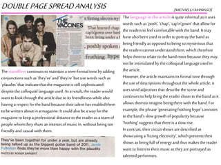DOUBLEPAGESPREADANALYSIS [MICHAELLAMANIAGO]
Thelanguage in the article is quite informal as it uses
words such as ‘posh’, ‘chap’, ‘cap’n’gown’ that allow for
the readers to feel comfortable with the band. It may
havealso been used in orderto portray theband as
being friendly as opposed to being so mysterious that
the readers cannot understand them, whichtherefore
helps them to relate to the band more because they may
not be intimidated by thecolloquial language used in
the article.
However, the article maintains its formal tone through
the useof descriptions throughoutthe whole article; it
uses vivid adjectives that describe the scene and
continuesto help bringthe reader closer to theband as it
allows them to imagine being there with the band. For
example, thephrase ‘generatingfrothing hype’connotes
to the band’s slow growth of popularity because
‘frothing’ suggests that thereis a slow rise.
Incontrast, their circuit shows are described as
showcasing a ‘fizzingelectricity’, which presents their
shows as being full of energyand thus makesthe reader
want to listen to their music as they are portrayedas
talented performers.
Thestandfirst continuesto maintaina semi-formal tone by adding
conjunctions such as ‘they’ve’and ‘they’re’but use words such as
‘plaudits’ that indicate that the magazineis still sophisticated
despite the colloquial language used. As a result, thereader would
want to look throughthe article due to its friendliness while also
havinga respect for the band because their talent has enabled them
to bewritten about in a magazine. It could also bea way for the
magazine to keepa professional distance to the readeras a team of
people whom theyshare an interest of music in, without being too
friendlyand casual with them.
 