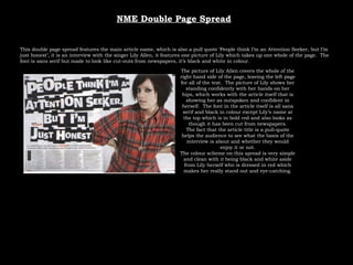 NME Double Page Spread This double page spread features the main article name, which is also a pull quote ‘People think I’m an Attention Seeker, but I’m just honest’, it is an interview with the singer Lily Allen, it features one picture of Lily which takes up one whole of the page.  The font is sans serif but made to look like cut-outs from newspapers, it’s black and white in colour. The picture of Lily Allen covers the whole of the right hand side of the page, leaving the left page for all of the text.  The picture of Lily shows her standing confidently with her hands on her hips, which works with the article itself that is showing her as outspoken and confident in herself.  The font in the article itself is all sans serif and black in colour except Lily’s name at the top which is in bold red and also looks as though it has been cut from newspapers. The fact that the article title is a pull-quote helps the audience to see what the basis of the interview is about and whether they would enjoy it or not. The colour scheme on this spread is very simple and clean with it being black and white aside from Lily herself who is dressed in red which makes her really stand out and eye-catching. 