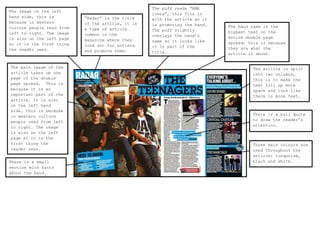 The image on the left
hand side, this is
because in western
culture people read from
left to right. The image
is also ss the left page
on
so it is the first thing
the reader sees.

The main image of the
article takes up one
page of the double
page spread. This is
because it is an
important part of the
article. It is also
on the left hand
side, this is because
in western culture
people read from left
to right. The image
is also on the left
page so it is the
first thing the
reader sees.
There is a small
section with facts
about the band.

“Radar” is the title
of the article, it is
a type of article
common in the
magazine where they
look out for artists
and promote them.

The puff reads “NME
loves”, this fits in
with the article as it
is promoting the band.
The puff slightly
overlays the band’s
name so it looks like
it is part of the
title.

The band name is the
biggest text on the
entire double page
spread; this is because
they are what the
article is about.

The article is split
into two columns,
this is to make the
text fill up more
space and look like
there is more text.

There is a pull quote
to draw the reader’s
attention.

Three main colours are
used throughout the
article: turquoise,
black and white.

 