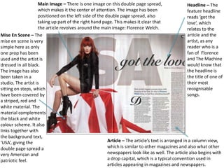 Main Image – There is one image on this double page spread,
which makes it the center of attention. The image has been
positioned on the left side of the double page spread, also
taking up part of the right hand page. This makes it clear that
the article revolves around the main image: Florence Welch.
Headline – The
feature headline
reads ‘got the
love’, which
relates to the
article and the
artist, as any
reader who is a
fan of Florence
and The Machine
would know that
the headline is
the title of one of
their most
recognisable
songs.
Article – The article’s text is arranged in a column view,
which is similar to other magazines and also what other
newspapers look like as well. The article also begins with
a drop capital, which is a typical convention used in
articles appearing in magazines and newspapers.
Mise En Scene – The
mise en scene is very
simple here as only
one prop has been
used and the artist is
dressed in all black.
The image has also
been taken in a
studio. The artist is
sitting on steps, which
have been covered by
a striped, red and
white material. The
material complements
the black and white
colour scheme. It also
links together with
the background text,
‘USA’, giving the
double page spread a
very American and
patriotic feel.
 