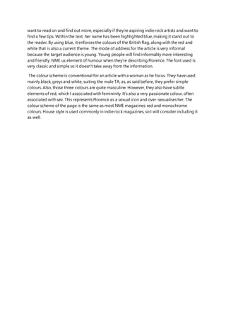 want to read on and find out more, especially if they’re aspiring indie rock artists and want to
find a few tips. Within the text, her name has been highlighted blue, making it stand out to
the reader. By using blue, it enforces the colours of the British flag, along with the red and
white that is also a current theme. The mode of address for the article is very informal
because the target audience is young. Young people will find informality more interesting
and friendly. NME us element of humour when they’re describing Florence. The font used is
very classic and simple so it doesn’t take away from the information.
The colour scheme is conventional for an article with a woman as he focus. They have used
mainly black, greys and white, suiting the male TA, as, as said before, they prefer simple
colours. Also, those three colours are quite masculine. However, they also have subtle
elements of red, which I associated with femininity. It’s also a very passionate colour, often
associated with sex. This represents Florence as a sexual icon and over-sexualises her. The
colour scheme of the page is the same as most NME magazines: red and monochrome
colours. House style is used commonly in indie rock magazines, so I will consider including it
as well.
 