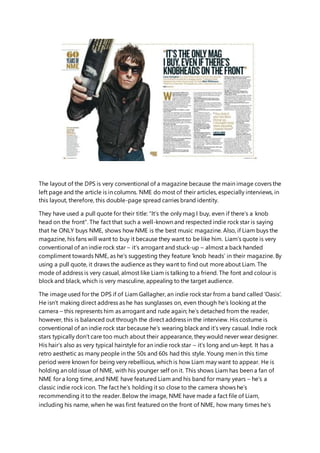 The layout of the DPS is very conventional of a magazine because the main image covers the
left page and the article is in columns. NME do most of their articles, especially interviews, in
this layout, therefore, this double-page spread carries brand identity.
They have used a pull quote for their title: “It’s the only mag I buy, even if there’s a knob
head on the front”. The fact that such a well-known and respected indie rock star is saying
that he ONLY buys NME, shows how NME is the best music magazine. Also, if Liam buys the
magazine, his fans will want to buy it because they want to be like him. Liam’s quote is very
conventional of an indie rock star – it’s arrogant and stuck-up – almost a back handed
compliment towards NME, as he’s suggesting they feature ‘knob heads’ in their magazine. By
using a pull quote, it draws the audience as they want to find out more about Liam. The
mode of address is very casual, almost like Liam is talking to a friend. The font and colour is
block and black, which is very masculine, appealing to the target audience.
The image used for the DPS if of Liam Gallagher, an indie rock star from a band called ‘Oasis’.
He isn’t making direct address as he has sunglasses on, even though he’s looking at the
camera – this represents him as arrogant and rude again; he’s detached from the reader,
however, this is balanced out through the direct address in the interview. His costume is
conventional of an indie rock star because he’s wearing black and it’s very casual. Indie rock
stars typically don’t care too much about their appearance, they would never wear designer.
His hair’s also as very typical hairstyle for an indie rock star – it’s long and un-kept. It has a
retro aesthetic as many people in the 50s and 60s had this style. Young men in this time
period were known for being very rebellious, which is how Liam may want to appear. He is
holding an old issue of NME, with his younger self on it. This shows Liam has been a fan of
NME for a long time, and NME have featured Liam and his band for many years – he’s a
classic indie rock icon. The fact he’s holding it so close to the camera shows he’s
recommending it to the reader. Below the image, NME have made a fact file of Liam,
including his name, when he was first featured on the front of NME, how many times he’s
 
