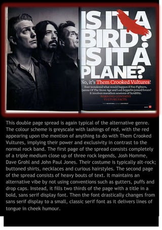 This double page spread is again typical of the alternative genre.
The colour scheme is greyscale with lashings of red, with the red
appearing upon the mention of anything to do with Them Crooked
Vultures, implying their power and exclusivity in contrast to the
normal rock band. The first page of the spread consists completely
of a triple medium close up of three rock legends, Josh Homme,
Dave Grohl and John Paul Jones. Their costume is typically alt-rock;
buttoned shirts, necklaces and curious hairstyles. The second page
of the spread consists of heavy bouts of text. It maintains an
alternative vibe by not using conventions such as gutters, puffs and
drop caps. Instead, it fills two thirds of the page with a title in a
bold, sans serif display font. Then the font drastically changes from
sans serif display to a small, classic serif font as it delivers lines of
tongue in cheek humour.

 