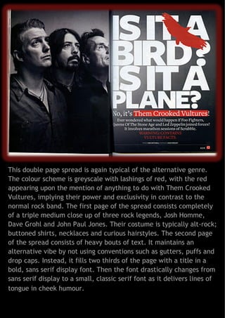 This double page spread is again typical of the alternative genre.
The colour scheme is greyscale with lashings of red, with the red
appearing upon the mention of anything to do with Them Crooked
Vultures, implying their power and exclusivity in contrast to the
normal rock band. The first page of the spread consists completely
of a triple medium close up of three rock legends, Josh Homme,
Dave Grohl and John Paul Jones. Their costume is typically alt-rock;
buttoned shirts, necklaces and curious hairstyles. The second page
of the spread consists of heavy bouts of text. It maintains an
alternative vibe by not using conventions such as gutters, puffs and
drop caps. Instead, it fills two thirds of the page with a title in a
bold, sans serif display font. Then the font drastically changes from
sans serif display to a small, classic serif font as it delivers lines of
tongue in cheek humour.

 