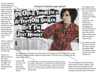 The main heading/
headline takes up
most of the first
                                                  Analysis of double page spread                                          The image of Lilly
page. It has been                                                                                                         Allen dominates the
made to look like                                                                                                         frame on one side of
each letter has                                                                                                           the page. It is a
been cut out of a                                                                                                         medium close up
newspaper. This                                                                                                           showing her clothes
gives the double                                                                                                          and facial
page spread a                                                                                                             expressions. The
quirky look. The                                                                                                          clothes she is
headline is a quote                                                                                                       wearing for the
from Lilly Allen                                                                                                          photograph are
which grabs the                                                                                                           normal clothes that
readers attention                                                                                                         the reader would
and makes them                                                                                                            wear. This lets the
want to read                                                                                                              reader relate to Lilly
more.                                                                                                                     Allen and want to
                                                                                                                          read her story.
There is a Byline
anchoring the                                                                                                             Her clothes are also
headline. This                                                                                                            red which matches
gives credit to                                                                                                           the colour scheme
whoever designed                                                                                                          throughout NME.
the lettering.                                                                                                            The red also stands
                                                                                                                          out from the white
                      The colour of the heading is the same of the as the background but is made clear to read
There are 3                                                                                                               background.
                      because of the black boxes shaped around the letters. The font is very casual just like the
different types of    image of Lilly Allen.
font used
throughout out        A drops cap
                                        The ‘NME’ logo reminds the reader what magazine they          The sub heading is a brief description
this page. The        has been used
                                        are reading. The date is used to let the reader know that     about what the article is about. It also
title, The sub        here. This
                                        the article is up to date. The page number must be the        breaks up the main heading and the
heading and the       emphasises
                                        same as it is in the contents so the reader can find the      article up so the heading stands out more
article.              the start of he
                                        article easily.                                               and does not get lost within the article.
                      article.
 