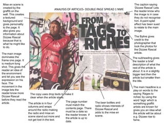 Mise en scene is                                                                                        The caption saying
 created by the                                                                                          ‘Dizzee Rascal’ Lets
                                           ANALYSIS OF ARTICLES- DOUBLE PAGE SPREAD 1 NME
 graffiti on the                                                                                         the reader know who
 wall. This creates                                                                                      the image is in case
 a textured                                                                                              they do not recognise
 background and                                                                                          him. A paint splat
 gives personality                                                                                       effect has been sued
 to the page. It                                                                                         to relate to the main
 also gives you                                                                                          image.
 information about
 Dizzee Rascal                                                                                           The Byline gives
 because that is                                                                                         credit to the
 what he might like                                                                                      photographer that
 to do.                                                                                                  took the photos for
                                                                                                         the Dizzee Rascal
The main image                                                                                           article.
dominates the                                                                                           The subheading gives
frame one page. It                                                                                      the reader a brief
is medium long                                                                                          description of what the
shot. This gives the                                                                                    rest of the article is
reader an idea of                                                                                       about. It is in a slightly
the environment                                                                                         bigger text then the
and let you see the                                                                                     article but smaller then
expression on his                                                                                       the title.
face. The
movement in the                                                                                         The main headline is a
image lets the                                                                                          play on words to the
reader know more       The copy uses drop texts to make it                                              saying ‘Rages to
Dizzee Rascal          clear when the article starts.                                                   riches’ by using the
before they read the                                                                                    word ‘tags’ which is
article.                                              The page number        The beer bottles and
                     The article is in four                                                             something graffiti
                                                      must match the         radio shows interests of
                     columns and wraps                                                                  artists are known for
                                                      contents page. There   Dizzee Rascal and
                     around the radio making                                                            gives you an idea what
                                                      must be a date so      adds to the mise en
                     the radio and mise en                                                              the article will be about
                                                      the reader knows if    scene.
                     scene stand out more and                                                           e.g. Dizzee rise to
                                                      the article is up to
                     not get lost in the text.                                                          fame.
                                                      date.
 