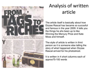 Analysis of written
         article
The article itself is basically about how
Dizzee Rascal has became so succssful
and famous in the year 2009. It tells you
the things he ahs been up to like
Winning the Mercury Prize and Kate
Moss and himself.

The style of article is written in third
person as it is someone else telling the
story of what happened when Dizzee
Rascal arrived for his photoshoot.

It is written in 4 short columns each of
approx75-100 words
 