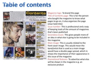 Magazine logo- To brand the page
Title of Contents page- This is for the person
who bought the magazine to know what
pages to go on, it also organises the page
(clear bold title)
Issue number- This is professional and a way
of keeping track of the amount of magazines
that’s been published
Secondary issues- This gives people more of
an idea in what else is going to be included in
the magazine
Main image- This is usually related to the
front cover image. This would mean the
band/artist that is used as a main image
would have a double page spread, which in
shows the importance of their appearance in
this issue of the magazine
Promotional features- To advertise what else
will be shown in the magazine e.g. an
exclusive product
 