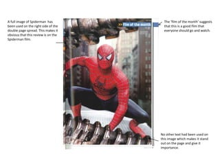 A full image of Spiderman has
been used on the right side of the
double page spread. This makes it
obvious that this review is on the
Spiderman film.
The ‘film of the month’ suggests
that this is a good film that
everyone should go and watch.
No other text had been used on
this image which makes it stand
out on the page and give it
importance.
 
