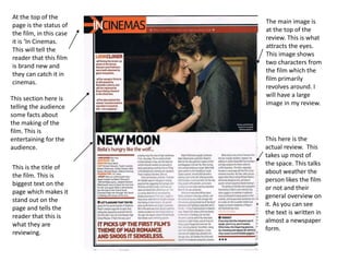 The main image is
at the top of the
review. This is what
attracts the eyes.
This image shows
two characters from
the film which the
film primarily
revolves around. I
will have a large
image in my review.
At the top of the
page is the status of
the film, in this case
it is ‘In Cinemas.
This will tell the
reader that this film
is brand new and
they can catch it in
cinemas.
This section here is
telling the audience
some facts about
the making of the
film. This is
entertaining for the
audience.
This is the title of
the film. This is
biggest text on the
page which makes it
stand out on the
page and tells the
reader that this is
what they are
reviewing.
This here is the
actual review. This
takes up most of
the space. This talks
about weather the
person likes the film
or not and their
general overview on
it. As you can see
the text is written in
almost a newspaper
form.
 