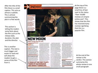 At the top of the
page there is a
small line of text
next to the status.
“Over 14,000
reviews on empire
online.com”. This
shows that this film
has received many
reviews signifying
that this is a
popular film.
After the title of the
film there is a small
caption. This acts as
almost a subtitle.
This is almost
summarising the
plot in a few words.
This section is
telling the readers
some facts about
the film such as the
release date,
duration, the plot
and the director.
This is another
caption. This text is
much bigger and
easier to read and
will allow the
readers to get a
sense of the film
from it.
At the end of the
review is the
verdict. This section
summaries the
whole review in one
small paragraph.
 