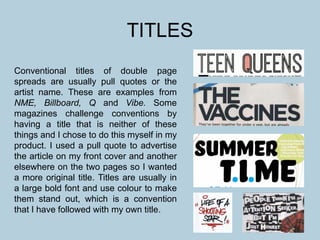 TITLES
Conventional titles of double page
spreads are usually pull quotes or the
artist name. These are examples from
NME, Billboard, Q and Vibe. Some
magazines challenge conventions by
having a title that is neither of these
things and I chose to do this myself in my
product. I used a pull quote to advertise
the article on my front cover and another
elsewhere on the two pages so I wanted
a more original title. Titles are usually in
a large bold font and use colour to make
them stand out, which is a convention
that I have followed with my own title.
 