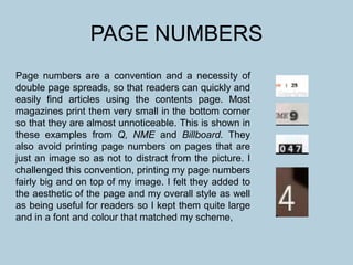 PAGE NUMBERS
Page numbers are a convention and a necessity of
double page spreads, so that readers can quickly and
easily find articles using the contents page. Most
magazines print them very small in the bottom corner
so that they are almost unnoticeable. This is shown in
these examples from Q, NME and Billboard. They
also avoid printing page numbers on pages that are
just an image so as not to distract from the picture. I
challenged this convention, printing my page numbers
fairly big and on top of my image. I felt they added to
the aesthetic of the page and my overall style as well
as being useful for readers so I kept them quite large
and in a font and colour that matched my scheme,
 