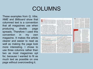 COLUMNS
These examples from Q, Vibe,
NME and Billboard show that
columned text is a convention
that all magazines use when
producing double page
spreads. Therefore I used this
convention in my own
magazine. It makes the article
clearer and easier to read as
well as making the page look
more interesting. I chose to
use three columns rather than
two as most magazines opt
for, because I wanted to fit as
much text as possible on one
page without overcrowding it.
 