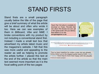 STAND FIRSTS
Stand firsts are a small paragraph
usually below the title of the page that
give a brief summary of what the article
will be about and often who wrote it
too. Here we can see examples of
them in Billboard, Vibe and NME. I
broke conventions with my product by
not including a conventional stand first.
Instead I made a small text box that
advertised my artists latest music and
the magazine’s website. I felt that this
was more useful and appealing to the
reader as well as helping to promote
the artists further. I placed this text at
the end of the article so that the main
text seemed more important as it is the
focal selling point of the two pages
 