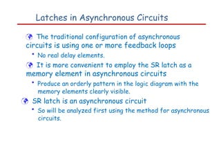 Latches in Asynchronous Circuits
 The traditional configuration of asynchronous
circuits is using one or more feedback loops
• No real delay elements.
 It is more convenient to employ the SR latch as a
memory element in asynchronous circuits
• Produce an orderly pattern in the logic diagram with the
memory elements clearly visible.
 SR latch is an asynchronous circuit
• So will be analyzed first using the method for asynchronous
circuits.
 