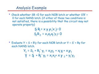 Analysis Example
• Check whether SR =0 for each NOR latch or whether S’R’ =
0 for each NAND latch. (if either of these two conditions is
not satisfied, there is a possibility that the circuit may not
operate properly)
S R = x y x ‘x ‘= 0
1 1 1 2 1 2
S R
2 2 = x x x ‘y = 0
1 2 2 1
• Evaluate Y = S + R’y for each NOR latch or Y = S’ + Ry for
each NAND latch.
Y1 = S1 + R ‘ y
1 1 = x y
1 2 + x y + x y
1 1 2 1
Y = S + R ‘ y = x x + x y
2 2 2 2 1 2 2 2 + y ’y
1 2
 