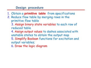 Design procedure
1.
2.
Obtain a primitive table from specifications
Reduce flow table by merging rows in the
primitive flow table
3. Assign binary state variables to each row of
reduced table
4. Assign output values to dashes associated with
unstable states to obtain the output map
5. Simplify Boolean functions for excitation and
output variables;
6. Draw the logic diagram
 