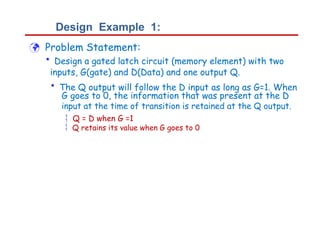 Design Example 1:
 Problem Statement:
• Design a gated latch circuit (memory element) with two
inputs, G(gate) and D(Data) and one output Q.
• The Q output will follow the D input as long as G=1. When
G goes to 0, the information that was present at the D
input at the time of transition is retained at the Q output.
 Q = D when G =1
 Q retains its value when G goes to 0
 