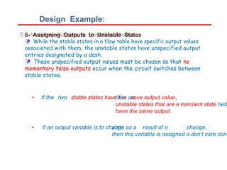 Design Example:
5- Assigning Outputs to Unstable States
 While the stable states in a flow table have specific output values
associated with them, the unstable states have unspecified output
entries designated by a dash.
 These unspecified output values must be chosen so that no
momentary false outputs occur when the circuit switches between
stable states.
• If the two stable states have the save output value,
then an
unstable states that are a transient state betw
have the same output.
• If an output variable is to change as a result of a
state
then this variable is assigned a don’t care cond
change,
 
