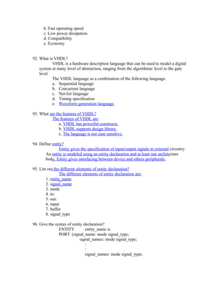 b. Fast operating speed
c. Low power dissipation
d. Compatibility
e. Economy
92. What is VHDL?
VHDL is a hardware description language that can be used to model a digital
system at many level of abstraction, ranging from the algorithmic level to the gate
level.
The VHDL language as a combination of the following language.
a. Sequential language
b. Concurrent language
c. Net-list language
d. Timing specification
e. Waveform generation language.
93. What are the features of VHDL?
The features of VHDL are
a. VHDL has powerful constructs.
b. VHDL supports design library.
c. The language is not case sensitive.
94. Define entity?
Entity gives the specification of input/output signals to external circuitry.
An entity is modeled using an entity declaration and at least one architecture
body. Entity gives interfacing between device and others peripherals.
95. List out the different elements of entity declaration?
The different elements of entity declaration are:
1. entity_name
2. signal_name
3. mode
4. in:
5. out:
6. input
7. buffer
8. signal_type
96. Give the syntax of entity declaration?
ENTITY entity_name is
PORT (signal_name: mode signal_type;
signal_names: mode signal_type;
:
:
signal_names: mode signal_type;
 