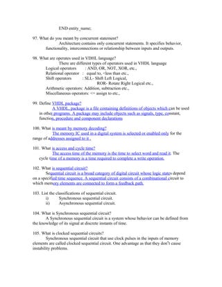 END entity_name;
97. What do you meant by concurrent statement?
Architecture contains only concurrent statements. It specifies behavior,
functionality, interconnections or relationship between inputs and outputs.
98. What are operates used in VDHL language?
There are different types of operators used in VHDL language
Logical operators : AND, OR, NOT, XOR, etc.,
Relational operator : equal to, <less than etc.,
Shift operators : SLL- Shift Left Logical,
ROR- Rotate Right Logical etc.,
Arithmetic operators: Addition, subtraction etc.,
Miscellaneous operators: <= assign to etc.,
99. Define VHDL package?
A VHDL, package is a file containing definitions of objects which can be used
in other programs. A package may include objects such as signals, type, constant,
function, procedure and component declarations
100. What is meant by memory decoding?
The memory IC used in a digital system is selected or enabled only for the
range of addresses assigned to it .
101. What is access and cycle time?
The access time of the memory is the time to select word and read it. The
cycle time of a memory is a time required to complete a write operation.
102. What is sequential circuit?
Sequential circuit is a broad category of digital circuit whose logic states depend
on a specified time sequence. A sequential circuit consists of a combinational circuit to
which memory elements are connected to form a feedback path.
103. List the classifications of sequential circuit.
i) Synchronous sequential circuit.
ii) Asynchronous sequential circuit.
104. What is Synchronous sequential circuit?
A Synchronous sequential circuit is a system whose behavior can be defined from
the knowledge of its signal at discrete instants of time.
105. What is clocked sequential circuits?
Synchronous sequential circuit that use clock pulses in the inputs of memory
elements are called clocked sequential circuit. One advantage as that they don‟t cause
instability problems.
 