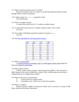 131. What is meant by natural count of a counter?
By the term natural count of a counter we say that the maximum number of states
through which a counter can progress.
132.A ripple counter is a ------------ sequential counter.
Ans: Synchronous.
133. What is a modulo counter?
A counter that counts from 0 to T is called as modulo counter.
134. A counter that counts from to T is called a modulo counter. True or False.
Ans: True
135. The number of flip-flops required for modulo-18 counter is -------
Ans: five.
136. Form the truth table for 3-bit binary down counter.
Clk Q2 Q1 Q0
1 1 1 1
1 1 1 0
1 1 0 1
1 1 0 0
1 0 1 1
1 0 1 0
1 0 0 1
1 0 0 0
1 1 1 1
137. What is a ring counter?
A counter formed by circulating a „bit‟ in a shift register whose serial output has
been connected to its serial input.
138. What is BCD counter?
A BCD counter counts in binary coded decimal from 0000 to 1001 and back to
0000. Because of the return to 0000 after a count of 1001, a BCD counter does not have a
regular pattern as in a straight binary counter.
139. What are the uses of a ring counter?
i) Control section of a digital system.
ii) Controlling events, which occur in strict time sequence.
140. What is a register?
Memory elements capable of storing one binary word. It consists of a group of flip-
flops, which store the binary information.
 