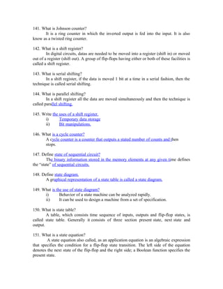 141. What is Johnson counter?
It is a ring counter in which the inverted output is fed into the input. It is also
know as a twisted ring counter.
142. What is a shift register?
In digital circuits, datas are needed to be moved into a register (shift in) or moved
out of a register (shift out). A group of flip-flops having either or both of these facilities is
called a shift register.
143. What is serial shifting?
In a shift register, if the data is moved 1 bit at a time in a serial fashion, then the
technique is called serial shifting.
144. What is parallel shifting?
In a shift register all the data are moved simultaneously and then the technique is
called parallel shifting.
145. Write the uses of a shift register.
i) Temporary data storage
ii) Bit manipulations.
146. What is a cycle counter?
A cycle counter is a counter that outputs a stated number of counts and then
stops.
147. Define state of sequential circuit?
The binary information stored in the memory elements at any given time defines
the “state” of sequential circuits.
148. Define state diagram.
A graphical representation of a state table is called a state diagram.
149. What is the use of state diagram?
i) Behavior of a state machine can be analyzed rapidly.
ii) It can be used to design a machine from a set of specification.
150. What is state table?
A table, which consists time sequence of inputs, outputs and flip-flop states, is
called state table. Generally it consists of three section present state, next state and
output.
151. What is a state equation?
A state equation also called, as an application equation is an algebraic expression
that specifies the condition for a flip-flop state transition. The left side of the equation
denotes the next state of the flip-flop and the right side; a Boolean function specifies the
present state.
 