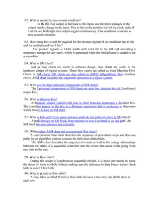 152. What is meant by race around condition?
In JK flip-flop output is fed back to the input, and therefore changes in the
output results change in the input. Due to this in the positive half of the clock pulse if
J and K are both high then output toggles continuously. This condition is known as
race around condition.
153. How many bits would be required for the product register if the multiplier has 6 bits
and the multiplicand has 8 bits?
The product register is 14-bit width with extra bit at the left end indicating a
temporary storage for any carry, which is generated when the multiplicand is added to the
accumulator.
154. What is SM chart?
Just as flow charts are useful in software design, flow charts are useful in the
hardware design of digital systems. These flow charts are called as State Machine Flow
Charts or SM charts. SM charts are also called as ASMC (Algorithmic State machine
chart). ASM chart describes the sequential operation in a digital system.
155. What are the three principal components of SM charts?
The 3 principal components of SM charts are state box, decision box & Conditional
output box.
156. What is decision box?
A diamond shaped symbol with true or false branches represents a decision box.
The condition placed in the box is a Boolean expression that is evaluated to determine
which branch to take in SM chart.
157. What is link path? How many entrance paths & exit paths are there in SM block?
A path through an SM block from entrance to exit is referred to as link path. An
SM block has one entrance and exit path.
158. Differentiate ASM chart and conventional flow chart?
A conventional Flow chart describes the sequence of procedural steps and decision
paths for an algorithm without concern for their time relationship.
The ASM chart describes the sequence of events as well as the timing relationships
between the states of a sequential controller and the events that occur while going from
one state to the next.
159. What is flow table?
During the design of synchronous sequential circuits, it is more convenient to name
the states by letter symbols without making specific reference to their binary values. Such
table is called Flow table.
160. What is primitive flow table?
A flow table is called Primitive flow table because it has only one stable state in
each row.
 