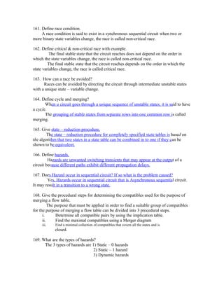 161. Define race condition.
A race condition is said to exist in a synchronous sequential circuit when two or
more binary state variables change, the race is called non-critical race.
162. Define critical & non-critical race with example.
The final stable state that the circuit reaches does not depend on the order in
which the state variables change, the race is called non-critical race.
The final stable state that the circuit reaches depends on the order in which the
state variables change, the race is called critical race.
163. How can a race be avoided?
Races can be avoided by directing the circuit through intermediate unstable states
with a unique state – variable change.
164. Define cycle and merging?
When a circuit goes through a unique sequence of unstable states, it is said to have
a cycle.
The grouping of stable states from separate rows into one common row is called
merging.
165. Give state – reduction procedure.
The state – reduction procedure for completely specified state tables is based on
the algorithm that two states in a state table can be combined in to one if they can be
shown to be equivalent.
166. Define hazards.
Hazards are unwanted switching transients that may appear at the output of a
circuit because different paths exhibit different propagation delays.
167. Does Hazard occur in sequential circuit? If so what is the problem caused?
Yes, Hazards occur in sequential circuit that is Asynchronous sequential circuit.
It may result in a transition to a wrong state.
168. Give the procedural steps for determining the compatibles used for the purpose of
merging a flow table.
The purpose that must be applied in order to find a suitable group of compatibles
for the purpose of merging a flow table can be divided into 3 procedural steps.
i. Determine all compatible pairs by using the implication table.
ii. Find the maximal compatibles using a Merger diagram
iii. Find a minimal collection of compatibles that covers all the states and is
closed.
169. What are the types of hazards?
The 3 types of hazards are 1) Static – 0 hazards
2) Static – 1 hazard
3) Dynamic hazards
 