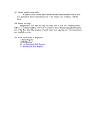187. Define primitive flow table?
A primitive flow table is a flow table with only one stable total state in each
row. Remember that a total state consists of the internal state combined with the
input.
188. Define merging?
The primitive flow table has only one stable state in each row. The table can be
reduced to a smaller numbers of rows if two or more stable states are placed in the same
row of the flow table. The grouping of stable states from separate rows into one common
row is called merging.
189. What are the types of Registers?
i) Buffer Register
ii) Shift Register
iii) Uni directional Shift Register
iv) Bidirectional Shift Register
 