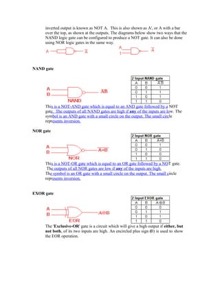 inverted output is known as NOT A. This is also shown as A', or A with a bar
over the top, as shown at the outputs. The diagrams below show two ways that the
NAND logic gate can be configured to produce a NOT gate. It can also be done
using NOR logic gates in the same way.
NAND gate
This is a NOT-AND gate which is equal to an AND gate followed by a NOT
gate. The outputs of all NAND gates are high if any of the inputs are low. The
symbol is an AND gate with a small circle on the output. The small circle
represents inversion.
NOR gate
This is a NOT-OR gate which is equal to an OR gate followed by a NOT gate.
The outputs of all NOR gates are low if any of the inputs are high.
The symbol is an OR gate with a small circle on the output. The small circle
represents inversion.
EXOR gate
The 'Exclusive-OR' gate is a circuit which will give a high output if either, but
not both, of its two inputs are high. An encircled plus sign ( ) is used to show
the EOR operation.
 