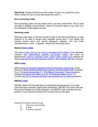 Odd Parity: Checks if there is an odd number of ones; if so, parity bit is zero.
When number of one’s is even then parity bit is set to 1.
Error correcting codes
Error-correcting codes not only detect errors, but also correct them. This is used
normally in Satellite communication, where turn-around delay is very high as is
the probability of data getting corrupt.
Hamming codes
Hamming code adds a minimum number of bits to the data transmitted in a noisy
channel, to be able to correct every possible one-bit error. It can detect (not
correct) two-bit errors and cannot distinguish between 1-bit and 2-bits
inconsistencies. It can't - in general - detect 3(or more)-bits errors.
Alphanumeric codes
The binary codes that can be used to represent all the letters of the alphabet,
numbers and mathematical symbols, punctuation marks, are known as
alphanumeric codes or character codes. These codes enable us to interface the
input-output devices like the keyboard, printers, video displays with the computer.
ASCII codes
ASCII stands for American Standard Code for Information Interchange. It has
become a world standard alphanumeric code for microcomputers and computers.
It is a 7-bit code representing 2
7
= 128 different characters. These characters
represent 26 upper case letters (A to Z), 26 lowercase letters (a to z), 10
numbers (0 to 9), 33 special characters and symbols and 33 control characters.
EBCDIC codes
EBCDIC stands for Extended Binary Coded Decimal Interchange. It is mainly
used with large computer systems like mainframes. EBCDIC is an 8-bit code and
thus accommodates up to 256 characters. An EBCDIC code is divided into two
portions: 4 zone bits (on the left) and 4 numeric bits (on the right).
Simplify the Boolean functions using
i) Theorems and postulates.
ii) K-Map
iii) Tabulation methods
 