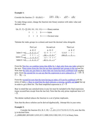 Example 1:
Consider the function: Z = f(A,B,C) = + C + A + A C
To make things easier, change the function into binary notation with index value and
decimal value.
Tabulate the index groups in a colunm and insert the decimal value alongside.
From the first list, we combine terms that differ by 1 digit only from one index group to
the next. These terms from the first list are then seperated into groups in the second list.
Note that the ticks are just there to show that one term has been combined with another
term. From the second list we can see that the expression is now reduced to: Z = +
+ C + A
From the second list note that the term having an index of 0 can be combined with the
terms of index 1. Bear in mind that the dash indicates a missing variable and must line up
in order to get a third list. The final simplified expression is: Z =
Bear in mind that any unticked terms in any list must be included in the final expression
(none occured here except from the last list). Note that the only prime implicant here is Z
= .
The tabular method reduces the function to a set of prime implicants.
Note that the above solution can be derived algebracially. Attempt this in your notes.
Example 2:
Consider the function f(A, B, C, D) = (0,1,2,3,5,7,8,10,12,13,15), note that this
is in decimal form.
(0000,0001,0010,0011,0101,0111,1000,1010,1100,1101,1111) in binary form.
 