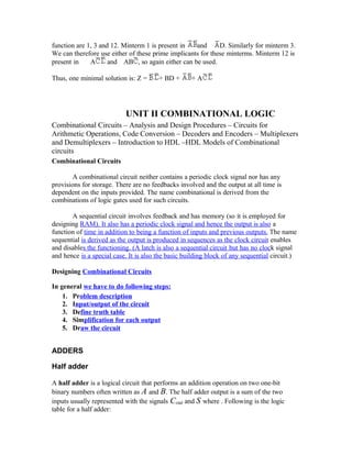 function are 1, 3 and 12. Minterm 1 is present in and D. Similarly for minterm 3.
We can therefore use either of these prime implicants for these minterms. Minterm 12 is
present in A and AB , so again either can be used.
Thus, one minimal solution is: Z = + BD + + A
UNIT II COMBINATIONAL LOGIC
Combinational Circuits – Analysis and Design Procedures – Circuits for
Arithmetic Operations, Code Conversion – Decoders and Encoders – Multiplexers
and Demultiplexers – Introduction to HDL –HDL Models of Combinational
circuits
Combinational Circuits
A combinational circuit neither contains a periodic clock signal nor has any
provisions for storage. There are no feedbacks involved and the output at all time is
dependent on the inputs provided. The name combinational is derived from the
combinations of logic gates used for such circuits.
A sequential circuit involves feedback and has memory (so it is employed for
designing RAM). It also has a periodic clock signal and hence the output is also a
function of time in addition to being a function of inputs and previous outputs. The name
sequential is derived as the output is produced in sequences as the clock circuit enables
and disables the functioning. (A latch is also a sequential circuit but has no clock signal
and hence is a special case. It is also the basic building block of any sequential circuit.)
Designing Combinational Circuits
In general we have to do following steps:
1. Problem description
2. Input/output of the circuit
3. Define truth table
4. Simplification for each output
5. Draw the circuit
ADDERS
Half adder
A half adder is a logical circuit that performs an addition operation on two one-bit
binary numbers often written as A and B. The half adder output is a sum of the two
inputs usually represented with the signals Cout and S where . Following is the logic
table for a half adder:
 