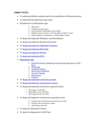 OBJECTIVES
• To understand different methods used for the simplification of Boolean functions
• To understand and implement Logic Gates
• Introduction to Combinational Logic
 Motivation
 Switches and logic gates
 Logic functions, truth tables and variables
 Boolean axioms and laws, sum of products, product of sums
 Simple algebraic minimization - making things cheaper
• To design and implement Multiplexer and Demultiplexer
• To design and implement Decoder and Encoder
• To design and implement Magnitude Comparator
• To design and implement BCD adder
• To design and implement Memory
• To design and implement PLD‟s
• Sequential Logic
 Distinction between combinatorial and sequential logic (gates and flip-
flops)
 SR Flip-flop
 Clocked D Flip-flop
 Master-Slave JK flip-flop
 Clocked T Flip-flop
 Shift registers
 Counters
• To design and implement synchronous counters
• To design and implement Asynchronous counters
• To design and implement synchronous sequential circuits
o How logic is controlled
o Mealy/Moore state machines
o State diagrams & state tables
• To design and implement Asynchronous sequential circuits
 Comparison of synchronous/asynchronous circuits
 Dealing with asynchronous inputs
 Asynchronous hazards
• To study the fundamental of Races
• To study the fundamental of ASM Chart
 