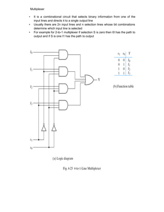 Multiplexer
• It is a combinational circuit that selects binary information from one of the
input lines and directs it to a single output line
• Usually there are 2n input lines and n selection lines whose bit combinations
determine which input line is selected
• For example for 2-to-1 multiplexer if selection S is zero then I0 has the path to
output and if S is one I1 has the path to output
 