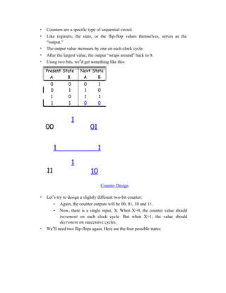 • Counters are a specific type of sequential circuit.
• Like registers, the state, or the flip-flop values themselves, serves as the
“output.”
• The output value increases by one on each clock cycle.
• After the largest value, the output “wraps around” back to 0.
• Using two bits, we‟d get something like this:
Present State
A B
Next State
A B
0 0 0 1
0 1 1 0
1 0 1 1
1 1 0 0
1
00 01
1 1
1
11 10
Counter Design
• Let‟s try to design a slightly different two-bit counter:
– Again, the counter outputs will be 00, 01, 10 and 11.
– Now, there is a single input, X. When X=0, the counter value should
increment on each clock cycle. But when X=1, the value should
decrement on successive cycles.
• We‟ll need two flip-flops again. Here are the four possible states:
 
