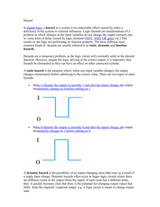 Hazard
In digital logic, a hazard in a system is an undesirable effect caused by either a
deficiency in the system or external influences. Logic hazards are manifestations of a
problem in which changes in the input variables do not change the output correctly due
to some form of delay caused by logic elements (NOT, AND, OR gates, etc.) This
results in the logic not performing its function properly. The three different most
common kinds of hazards are usually referred to as static, dynamic and function
hazards.
Hazards are a temporary problem, as the logic circuit will eventually settle to the desired
function. However, despite the logic arriving at the correct output, it is imperative that
hazards be eliminated as they can have an effect on other connected systems.
A static hazard is the situation where, when one input variable changes, the output
changes momentarily before stabilizing to the correct value. There are two types of static
hazards:
• Static-1 Hazard: the output is currently 1 and after the inputs change, the output
momentarily changes to 0 before settling on 1
• Static-0 Hazard: the output is currently 0 and after the inputs change, the output
momentarily changes to 1 before settling on 0
A dynamic hazard is the possibility of an output changing more than once as a result of
a single input change. Dynamic hazards often occur in larger logic circuits where there
are different routes to the output (from the input). If each route has a different delay,
then it quickly becomes clear that there is the potential for changing output values that
differ from the required / expected output. e.g. A logic circuit is meant to change output
state
 