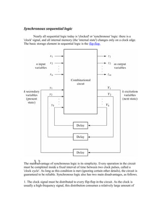 Synchronous sequential logic
Nearly all sequential logic today is 'clocked' or 'synchronous' logic: there is a
'clock' signal, and all internal memory (the 'internal state') changes only on a clock edge.
The basic storage element in sequential logic is the flip-flop.
The main advantage of synchronous logic is its simplicity. Every operation in the circuit
must be completed inside a fixed interval of time between two clock pulses, called a
'clock cycle'. As long as this condition is met (ignoring certain other details), the circuit is
guaranteed to be reliable. Synchronous logic also has two main disadvantages, as follows.
1. The clock signal must be distributed to every flip-flop in the circuit. As the clock is
usually a high-frequency signal, this distribution consumes a relatively large amount of
 