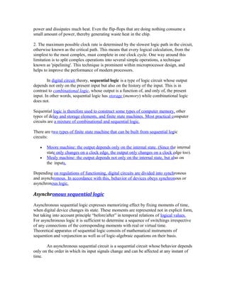 power and dissipates much heat. Even the flip-flops that are doing nothing consume a
small amount of power, thereby generating waste heat in the chip.
2. The maximum possible clock rate is determined by the slowest logic path in the circuit,
otherwise known as the critical path. This means that every logical calculation, from the
simplest to the most complex, must complete in one clock cycle. One way around this
limitation is to split complex operations into several simple operations, a technique
known as 'pipelining'. This technique is prominent within microprocessor design, and
helps to improve the performance of modern processors.
In digital circuit theory, sequential logic is a type of logic circuit whose output
depends not only on the present input but also on the history of the input. This is in
contrast to combinational logic, whose output is a function of, and only of, the present
input. In other words, sequential logic has storage (memory) while combinational logic
does not.
Sequential logic is therefore used to construct some types of computer memory, other
types of delay and storage elements, and finite state machines. Most practical computer
circuits are a mixture of combinational and sequential logic.
There are two types of finite state machine that can be built from sequential logic
circuits:
• Moore machine: the output depends only on the internal state. (Since the internal
state only changes on a clock edge, the output only changes on a clock edge too).
• Mealy machine: the output depends not only on the internal state, but also on
the inputs.
Depending on regulations of functioning, digital circuits are divided into synchronous
and asynchronous. In accordance with this, behavior of devices obeys synchronous or
asynchronous logic.
Asynchronous sequential logic
Asynchronous sequential logic expresses memorizing effect by fixing moments of time,
when digital device changes its state. These moments are represented not in explicit form,
but taking into account principle “before/after” in temporal relations of logical values.
For asynchronous logic it is sufficient to determine a sequence of switchings irrespective
of any connections of the corresponding moments with real or virtual time.
Theoretical apparatus of sequential logic consists of mathematical instruments of
sequention and venjunction as well as of logic-algebraic equations on their basis.
An asynchronous sequential circuit is a sequential circuit whose behavior depends
only on the order in which its input signals change and can be affected at any instant of
time.
 