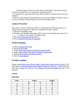 Memory (delay) elements are either latches (unclocked) or time-delay elements
(instead of clocked FFs as in a synchronous sequential circuit).
+ An asynchronous sequential circuit quite often resembles a combinational circuit with
feedback.
+ Faster and often cheaper than synchronous ones, but more difficult to design, verify, or
test (due to possible timing problems involved in the feedback path).
Analysis Procedure
The analysis consists of obtaining a table or a diagram that describes the sequence of
internal states and outputs as a function of changes in the input variables.
1. Determine all feedback loops.
2. Designate each feedback-loop output with Yi and its corresponding input with yi for i
= 1; : : : ; k, where k is the number of feedback loops.
3. Derive the boolean functions for all Y ‟s.
4. Plot the transition table from the equations.
Design Procedure
1. Obtain a primitive flow table.
2. Reduce the flow table.
3. Assign binary state variables to obtain the transition table.
4. Assign output values to the dashes to obtain the output maps.
5. Simplify the excitation and output functions.
6. Draw the logic diagram.
Example problem
Design a gated latch circuit with two inputs, G (gate) and D (data), and one output Q. The
gated latch is a memory element that accepts the value of D when G = 1 and retains this
value after G goes to 0. Once G = 0, a change in D does not change the value of the
output Q.
Solution
State table
State Inputs Output
D G Q
a 0 1 0
b 1 1 1
c 0 0 0
d 1 0 0
e 1 0 1
f 0 0 1
 