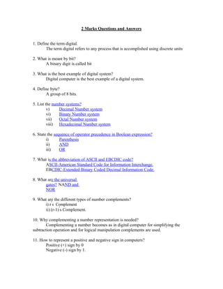 2 Marks Questions and Answers
1. Define the term digital.
The term digital refers to any process that is accomplished using discrete units
2. What is meant by bit?
A binary digit is called bit
3. What is the best example of digital system?
Digital computer is the best example of a digital system.
4. Define byte?
A group of 8 bits.
5. List the number systems?
v) Decimal Number system
vi) Binary Number system
vii) Octal Number system
viii) Hexadecimal Number system
6. State the sequence of operator precedence in Boolean expression?
i) Parenthesis
ii) AND
iii) OR
7. What is the abbreviation of ASCII and EBCDIC code?
ASCII-American Standard Code for Information Interchange.
EBCDIC-Extended Binary Coded Decimal Information Code.
8. What are the universal
gates? NAND and
NOR
9. What are the different types of number complements?
i) r
‟
s Complement
ii) (r-1)
‟
s Complement.
10. Why complementing a number representation is needed?
Complementing a number becomes as in digital computer for simplifying the
subtraction operation and for logical manipulation complements are used.
11. How to represent a positive and negative sign in computers?
Positive (+) sign by 0
Negative (-) sign by 1.
 