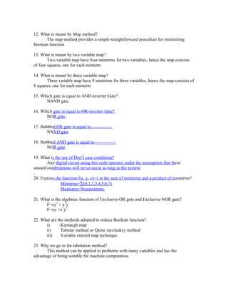 12. What is meant by Map method?
The map method provides a simple straightforward procedure for minimizing
Boolean function.
13. What is meant by two variable map?
Two variable map have four minterms for two variables, hence the map consists
of four squares, one for each minterm
14. What is meant by three variable map?
Three variable map have 8 minterms for three variables, hence the map consists of
8 squares, one for each minterm
15. Which gate is equal to AND-inverter Gate?
NAND gate.
16. Which gate is equal to OR-inverter Gate?
NOR gate.
17. Bubbled OR gate is equal to--------------
NAND gate
18. Bubbled AND gate is equal to--------------
NOR gate
19. What is the use of Don‟t care conditions?
Any digital circuit using this code operates under the assumption that these
unused combinations will never occur as long as the system
.
20. Express the function f(x, y, z)=1 in the sum of minterms and a product of maxterms?
Minterms=∑(0,1,2,3,4,5,6,7)
Maxterms=Nomaxterms.
21. What is the algebraic function of Exclusive-OR gate and Exclusive-NOR gate?
F=xy
1
+ x
1
y
F=xy +x
1
y
1
22. What are the methods adopted to reduce Boolean function?
i) Karnaugh map
ii) Tabular method or Quine mccluskey method
iii) Variable entered map technique.
23. Why we go in for tabulation method?
This method can be applied to problems with many variables and has the
advantage of being suitable for machine computation.
 
