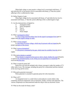 When high voltage or more positive voltage level is associated with binary „1‟
and while the low or less positive level is associated with binary „0‟ then the system
adhering to this is called positive logic.
30. Define Negative Logic.
When high voltage level is associated with binary „0‟ and while the low level is
associated with binary „1‟ then the system adhering to this is called negative logic
31. List the characteristics of digital Ics
i) propagation delay
ii) power dissipation
iii) Fan-in
iv) Fan-out
v) Noise margin
32. What is propagation delay?
It is the average transition delay time for the signal to propagate from input to
output when the signals change in value.
33. What is Noise margin?
It is the limit of a noise voltage, which may be present with out impairing the
proper operation of the circuit.
34. What is power dissipation?
It is the power consumed by the gate, which must be available from the power
supply.
35. Why parity checker is needed?
Parity checker is required at the receiver side to check whether the expected parity
is equal to the calculated parity or not. If they are not equal then it is found that the
received data has error.
36. What is meant by parity bit?
Parity bit is an extra bit included with a binary message to make the number of 1‟s
either odd or even. The message, including the parity bit is transmitted and then checked
at the receiving and for errors.
37. Why parity generator necessary?
Parity generator is essential to generate parity bit in the transmitter.
38. What is IC?
An integrated circuit is a small silicon semiconductor crystal called a chip
containing electrical components such as transistors, diodes, resistors and capacitors. The
various components are interconnected inside the chip to form an electronic circuit.
39. What are the needs for binary codes?
 