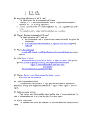 i. 2-4-2-1 code.
ii. Excess-3 code.
43. Mention the advantages of ASCII code?
The following are the advantages of ASCII code
a. There are 2
7
=128 possible combinations. Hence, a large number of symbols,
alphabets etc.., can be easily represented.
b. There is a definite order in which the alphabets, etc.., are assigned to each code
word.
c. The parity bits can be added for error-detection and correction.
44. What are the disadvantages of ASCII code?
The disadvantages of ASCII code are
a. The length of the code is larger and hence more bandwidth is required for
transmission.
b. With more characters and symbols to represent, this is not completely
sufficient.
45. What is the truth table?
A truth table lists all possible combinations of inputs and the corresponding
outputs.
46. Define figure of merit?
Figure of merits is defined as the product of speed and power. The speed is
specified in terms of propagation delay time expressed in nano seconds.
Figure of merits=Propagation delay time (ns)*
Power (mw)
It is specified in pico joules (ns*mw=PJ).
47. What are the two types of logic circuits for digital systems?
Combinational and sequential
48. Define Combinational circuit.
A combinational circuit consist of logic gates whose outputs at anytime are
determined directly from the present combination of inputs without regard to previous
inputs.
49. Define sequential circuits.
Their outputs are a function of the inputs and the state of memory elements. The
state of memory elements, in turn, is a function of previous inputs.
50. What is a half-adder?
The combinational circuit that performs the addition of two bits are called a half-
adder.
 