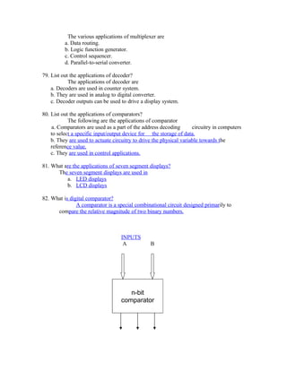 The various applications of multiplexer are
a. Data routing.
b. Logic function generator.
c. Control sequencer.
d. Parallel-to-serial converter.
79. List out the applications of decoder?
The applications of decoder are
a. Decoders are used in counter system.
b. They are used in analog to digital converter.
c. Decoder outputs can be used to drive a display system.
80. List out the applications of comparators?
The following are the applications of comparator
a. Comparators are used as a part of the address decoding circuitry in computers
to select a specific input/output device for the storage of data.
b. They are used to actuate circuitry to drive the physical variable towards the
reference value.
c. They are used in control applications.
81. What are the applications of seven segment displays?
The seven segment displays are used in
a. LED displays
b. LCD displays
82. What is digital comparator?
A comparator is a special combinational circuit designed primarily to
compare the relative magnitude of two binary numbers.
INPUTS
A B
n-bit
comparator
 