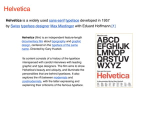 Helvetica
Helvetica is a widely used sans-serif typeface developed in 1957
by Swiss typeface designer Max Miedinger with Eduard Hoffmann.[1]


         Helvetica (ﬁlm) is an independent feature-length
         documentary ﬁlm about typography and graphic
         design, centered on the typeface of the same
         name. Directed by Gary Hustwit.


          Its content consists of a history of the typeface
          interspersed with candid interviews with leading
          graphic and type designers. The ﬁlm aims to show
          Helvetica's beauty and ubiquity, and illuminate the
          personalities that are behind typefaces. It also
          explores the rift between modernists and
          postmodernists, with the latter expressing and
          explaining their criticisms of the famous typeface.
 