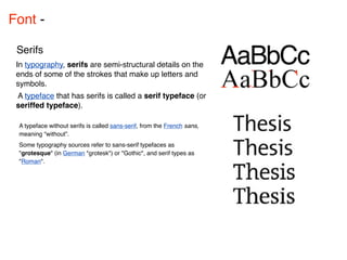 Font - 

 Serifs
 In typography, serifs are semi-structural details on the
 ends of some of the strokes that make up letters and
 symbols.
 A typeface that has serifs is called a serif typeface (or
 seriffed typeface).

 A typeface without serifs is called sans-serif, from the French sans,
 meaning “without”.
 Some typography sources refer to sans-serif typefaces as
 "grotesque" (in German "grotesk") or "Gothic", and serif types as
 "Roman".
 
